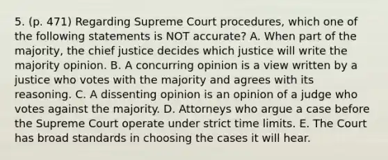 5. (p. 471) Regarding Supreme Court procedures, which one of the following statements is NOT accurate? A. When part of the majority, the chief justice decides which justice will write the majority opinion. B. A concurring opinion is a view written by a justice who votes with the majority and agrees with its reasoning. C. A dissenting opinion is an opinion of a judge who votes against the majority. D. Attorneys who argue a case before the Supreme Court operate under strict time limits. E. The Court has broad standards in choosing the cases it will hear.