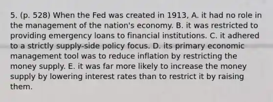 5. (p. 528) When the Fed was created in 1913, A. it had no role in the management of the nation's economy. B. it was restricted to providing emergency loans to financial institutions. C. it adhered to a strictly supply-side policy focus. D. its primary economic management tool was to reduce inflation by restricting the money supply. E. it was far more likely to increase the money supply by lowering interest rates than to restrict it by raising them.