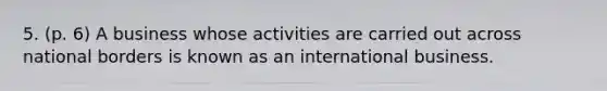 5. (p. 6) A business whose activities are carried out across national borders is known as an international business.