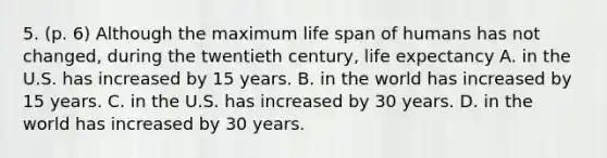 5. (p. 6) Although the maximum life span of humans has not changed, during the twentieth century, life expectancy A. in the U.S. has increased by 15 years. B. in the world has increased by 15 years. C. in the U.S. has increased by 30 years. D. in the world has increased by 30 years.