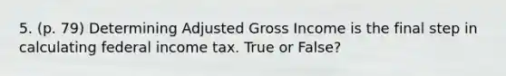 5. (p. 79) Determining Adjusted Gross Income is the final step in calculating federal income tax. True or False?