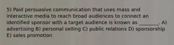 5) Paid persuasive communication that uses mass and interactive media to reach broad audiences to connect an identified sponsor with a target audience is known as ________. A) advertising B) personal selling C) public relations D) sponsorship E) sales promotion