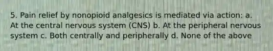 5. Pain relief by nonopioid analgesics is mediated via action: a. At the central nervous system (CNS) b. At the peripheral nervous system c. Both centrally and peripherally d. None of the above