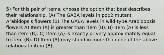 5) For this pair of items, choose the option that best describes their relationship. (A) The GABA levels in pop2 mutant Arabidopsis flowers (B) The GABA levels in wild-type Arabidopsis flowers A) Item (A) is greater than item (B). B) Item (A) is less than item (B). C) Item (A) is exactly or very approximately equal to item (B). D) Item (A) may stand in more than one of the above relations to item (B).