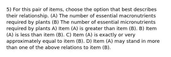 5) For this pair of items, choose the option that best describes their relationship. (A) The number of essential macronutrients required by plants (B) The number of essential micronutrients required by plants A) Item (A) is greater than item (B). B) Item (A) is less than item (B). C) Item (A) is exactly or very approximately equal to item (B). D) Item (A) may stand in more than one of the above relations to item (B).