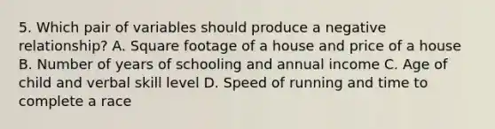 5. Which pair of variables should produce a negative relationship? A. Square footage of a house and price of a house B. Number of years of schooling and annual income C. Age of child and verbal skill level D. Speed of running and time to complete a race