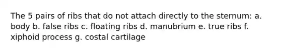 The 5 pairs of ribs that do not attach directly to the sternum: a. body b. false ribs c. floating ribs d. manubrium e. true ribs f. xiphoid process g. costal cartilage