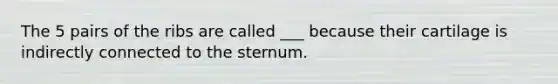 The 5 pairs of the ribs are called ___ because their cartilage is indirectly connected to the sternum.