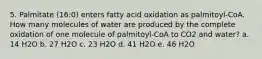 5. Palmitate (16:0) enters fatty acid oxidation as palmitoyl-CoA. How many molecules of water are produced by the complete oxidation of one molecule of palmitoyl-CoA to CO2 and water? a. 14 H2O b. 27 H2O c. 23 H2O d. 41 H2O e. 46 H2O