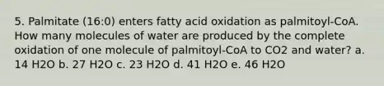 5. Palmitate (16:0) enters fatty acid oxidation as palmitoyl-CoA. How many molecules of water are produced by the complete oxidation of one molecule of palmitoyl-CoA to CO2 and water? a. 14 H2O b. 27 H2O c. 23 H2O d. 41 H2O e. 46 H2O