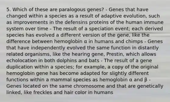 5. Which of these are paralogous genes? - Genes that have changed within a species as a result of adaptive evolution, such as improvements in the defensins proteins of the human immune system over time - The result of a speciation event; each derived species has evolved a different version of the gene, like the difference between hemoglobin α in humans and chimps - Genes that have independently evolved the same function in distantly related organisms, like the hearing gene, Prestin, which allows echolocation in both dolphins and bats - The result of a gene duplication within a species; for example, a copy of the original hemoglobin gene has become adapted for slightly different functions within a mammal species as hemoglobin α and β - Genes located on the same chromosome and that are genetically linked, like freckles and hair color in humans