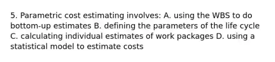 5. Parametric cost estimating involves: A. using the WBS to do bottom-up estimates B. defining the parameters of the life cycle C. calculating individual estimates of work packages D. using a statistical model to estimate costs