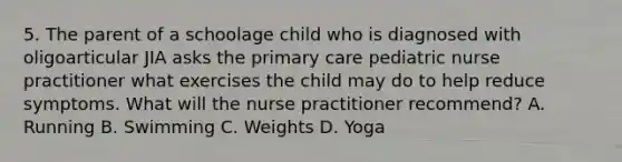 5. The parent of a schoolage child who is diagnosed with oligoarticular JIA asks the primary care pediatric nurse practitioner what exercises the child may do to help reduce symptoms. What will the nurse practitioner recommend? A. Running B. Swimming C. Weights D. Yoga