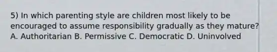 5) In which parenting style are children most likely to be encouraged to assume responsibility gradually as they mature? A. Authoritarian B. Permissive C. Democratic D. Uninvolved