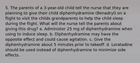 5. The parents of a 3-year-old child tell the nurse that they are planning to give their child diphenhydramine (Benadryl) on a flight to visit the childs grandparents to help the child sleep during the flight. What will the nurse tell the parents about giving this drug? a. Administer 25 mg of diphenhydramine when using to induce sleep. b. Diphenhydramine may have the opposite effect and could cause agitation. c. Give the diphenhydramine about 5 minutes prior to takeoff. d. Loratadine should be used instead of diphenhydramine to minimize side effects.