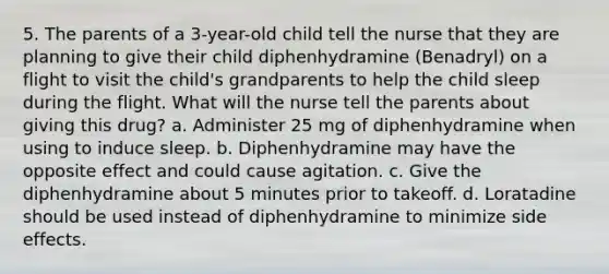 5. The parents of a 3-year-old child tell the nurse that they are planning to give their child diphenhydramine (Benadryl) on a flight to visit the child's grandparents to help the child sleep during the flight. What will the nurse tell the parents about giving this drug? a. Administer 25 mg of diphenhydramine when using to induce sleep. b. Diphenhydramine may have the opposite effect and could cause agitation. c. Give the diphenhydramine about 5 minutes prior to takeoff. d. Loratadine should be used instead of diphenhydramine to minimize side effects.