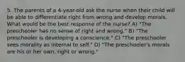 5. The parents of a 4-year-old ask the nurse when their child will be able to differentiate right from wrong and develop morals. What would be the best response of the nurse? A) "The preschooler has no sense of right and wrong." B) "The preschooler is developing a conscience." C) "The preschooler sees morality as internal to self." D) "The preschooler's morals are his or her own, right or wrong."