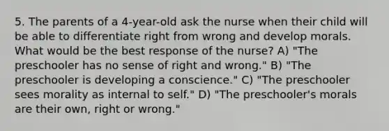 5. The parents of a 4-year-old ask the nurse when their child will be able to differentiate right from wrong and develop morals. What would be the best response of the nurse? A) "The preschooler has no sense of right and wrong." B) "The preschooler is developing a conscience." C) "The preschooler sees morality as internal to self." D) "The preschooler's morals are their own, right or wrong."