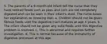 5. The parents of a 9-month-old infant tell the nurse that they have noticed foods such as peas and corn are not completely digested and can be seen in their infant's stool. The nurse bases her explanation on knowing that: a. Children should not be given fibrous foods until the digestive tract matures at age 4 years. b. The infant should not be given any solid foods until this digestive problem is resolved. c. This is abnormal and requires further investigation. d. This is normal because of the immaturity of digestive processes at this age.