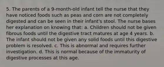 5. The parents of a 9-month-old infant tell the nurse that they have noticed foods such as peas and corn are not completely digested and can be seen in their infant's stool. The nurse bases her explanation on knowing that: a. Children should not be given fibrous foods until the digestive tract matures at age 4 years. b. The infant should not be given any solid foods until this digestive problem is resolved. c. This is abnormal and requires further investigation. d. This is normal because of the immaturity of digestive processes at this age.