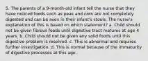 5. The parents of a 9-month-old infant tell the nurse that they have noticed foods such as peas and corn are not completely digested and can be seen in their infant's stools. The nurse's explanation of this is based on which statement? a. Child should not be given fibrous foods until digestive tract matures at age 4 years. b. Child should not be given any solid foods until this digestive problem is resolved. c. This is abnormal and requires further investigation. d. This is normal because of the immaturity of digestive processes at this age.