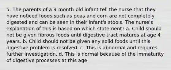 5. The parents of a 9-month-old infant tell the nurse that they have noticed foods such as peas and corn are not completely digested and can be seen in their infant's stools. The nurse's explanation of this is based on which statement? a. Child should not be given fibrous foods until digestive tract matures at age 4 years. b. Child should not be given any solid foods until this digestive problem is resolved. c. This is abnormal and requires further investigation. d. This is normal because of the immaturity of digestive processes at this age.