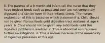 5. The parents of a 9-month-old infant tell the nurse that they have noticed foods such as peas and corn are not completely digested and can be seen in their infants stools. The nurses explanation of this is based on which statement? a. Child should not be given fibrous foods until digestive tract matures at age 4 years. b. Child should not be given any solid foods until this digestive problem is resolved. c. This is abnormal and requires further investigation. d. This is normal because of the immaturity of digestive processes at this age.