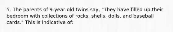 5. The parents of 9-year-old twins say, "They have filled up their bedroom with collections of rocks, shells, dolls, and baseball cards." This is indicative of: