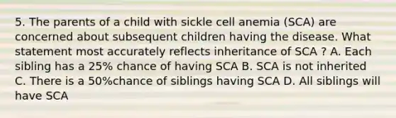 5. The parents of a child with sickle cell anemia (SCA) are concerned about subsequent children having the disease. What statement most accurately reflects inheritance of SCA ? A. Each sibling has a 25% chance of having SCA B. SCA is not inherited C. There is a 50%chance of siblings having SCA D. All siblings will have SCA