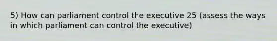 5) How can parliament control the executive 25 (assess the ways in which parliament can control the executive)