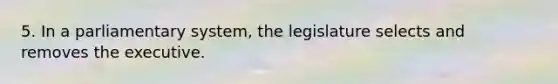 5. In a parliamentary system, the legislature selects and removes the executive.