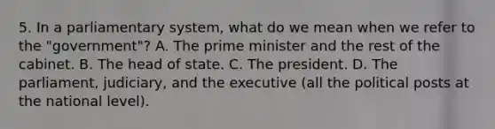 5. In a parliamentary system, what do we mean when we refer to the "government"? A. The prime minister and the rest of the cabinet. B. The head of state. C. The president. D. The parliament, judiciary, and the executive (all the political posts at the national level).