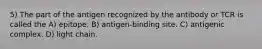 5) The part of the antigen recognized by the antibody or TCR is called the A) epitope. B) antigen-binding site. C) antigenic complex. D) light chain.