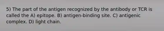 5) The part of the antigen recognized by the antibody or TCR is called the A) epitope. B) antigen-binding site. C) antigenic complex. D) light chain.