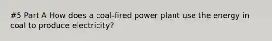 #5 Part A How does a coal-fired power plant use the energy in coal to produce electricity?