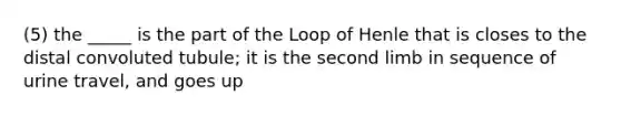 (5) the _____ is the part of the Loop of Henle that is closes to the distal convoluted tubule; it is the second limb in sequence of urine travel, and goes up