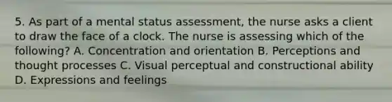 5. As part of a mental status assessment, the nurse asks a client to draw the face of a clock. The nurse is assessing which of the following? A. Concentration and orientation B. Perceptions and thought processes C. Visual perceptual and constructional ability D. Expressions and feelings