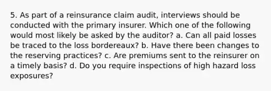 5. As part of a reinsurance claim audit, interviews should be conducted with the primary insurer. Which one of the following would most likely be asked by the auditor? a. Can all paid losses be traced to the loss bordereaux? b. Have there been changes to the reserving practices? c. Are premiums sent to the reinsurer on a timely basis? d. Do you require inspections of high hazard loss exposures?