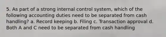 5. As part of a strong internal control system, which of the following accounting duties need to be separated from cash handling? a. Record keeping b. Filing c. Transaction approval d. Both A and C need to be separated from cash handling