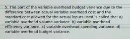 5. The part of the variable overhead budget variance due to the difference between actual variable overhead cost and the standard cost allowed for the actual inputs used is called the: a) variable overhead volume variance. b) variable overhead efficiency variance. c) variable overhead spending variance. d) variable overhead budget variance.