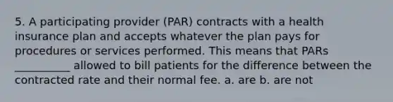 5. A participating provider (PAR) contracts with a health insurance plan and accepts whatever the plan pays for procedures or services performed. This means that PARs __________ allowed to bill patients for the difference between the contracted rate and their normal fee. a. are b. are not