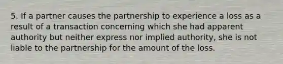 5. If a partner causes the partnership to experience a loss as a result of a transaction concerning which she had apparent authority but neither express nor implied authority, she is not liable to the partnership for the amount of the loss.