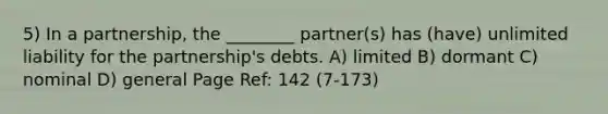 5) In a partnership, the ________ partner(s) has (have) unlimited liability for the partnership's debts. A) limited B) dormant C) nominal D) general Page Ref: 142 (7-173)