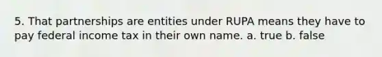 5. That partnerships are entities under RUPA means they have to pay federal income tax in their own name. a. true b. false