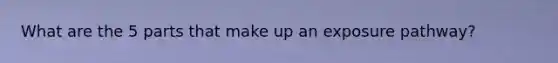What are the 5 parts that make up an exposure pathway?