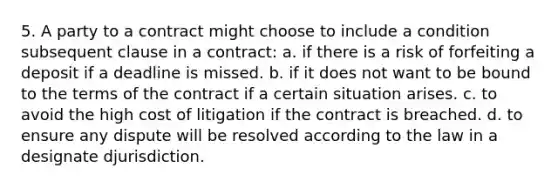 5. A party to a contract might choose to include a condition subsequent clause in a contract: a. if there is a risk of forfeiting a deposit if a deadline is missed. b. if it does not want to be bound to the terms of the contract if a certain situation arises. c. to avoid the high cost of litigation if the contract is breached. d. to ensure any dispute will be resolved according to the law in a designate djurisdiction.