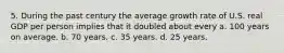 5. During the past century the average growth rate of U.S. real GDP per person implies that it doubled about every a. 100 years on average. b. 70 years. c. 35 years. d. 25 years.