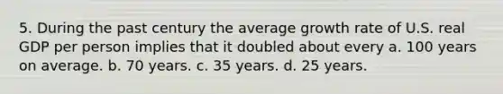 5. During the past century the average growth rate of U.S. real GDP per person implies that it doubled about every a. 100 years on average. b. 70 years. c. 35 years. d. 25 years.