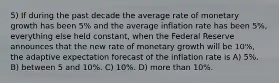 5) If during the past decade the average rate of monetary growth has been 5% and the average inflation rate has been 5%, everything else held constant, when the Federal Reserve announces that the new rate of monetary growth will be 10%, the adaptive expectation forecast of the inflation rate is A) 5%. B) between 5 and 10%. C) 10%. D) more than 10%.