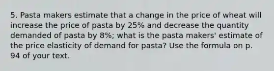 5. Pasta makers estimate that a change in the price of wheat will increase the price of pasta by 25% and decrease the quantity demanded of pasta by 8%; what is the pasta makers' estimate of the price elasticity of demand for pasta? Use the formula on p. 94 of your text.